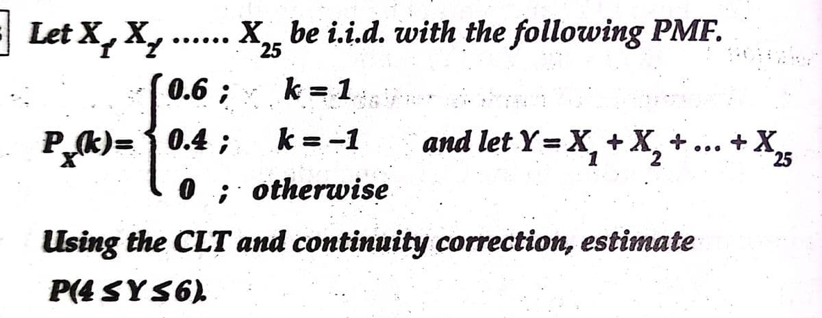 Let X, X,
X, be i.i.d. with the following PMF.
25
0.6;
k = 1
Pk)= 0.4 ;
k = -1
and let Y= X, + X,
+... +X,
25
0 ; otherwise
Using the CLT and continuity correction, estimate
P(4 SYS6)
