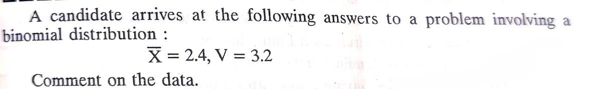 A candidate arrives at the following answers to a problem involving a
binomial distribution :
X = 2.4, V = 3.2
Comment on the data.