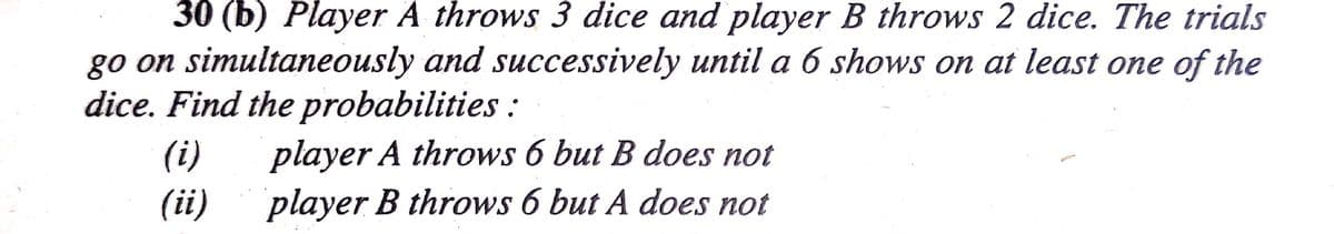 30 (b) Player A throws 3 dice and player B throws 2 dice. The trials
go on simultaneously and successively until a 6 shows on at least one of the
dice. Find the probabilities:
(i)
player A throws 6 but B does not
(ii)
player B throws 6 but A does not