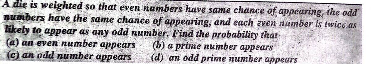 A die is weighted so that even numbers have same chance of appearing, the odd
numbers have the same chance of appearing, and each aven number ts twice.as
likely to appear as any odd number. Find the probability that
(а) an even питьer apреars
(с) an odd nитber appears
(b) а prime nuтber appears
(d) an odd prime number appears
