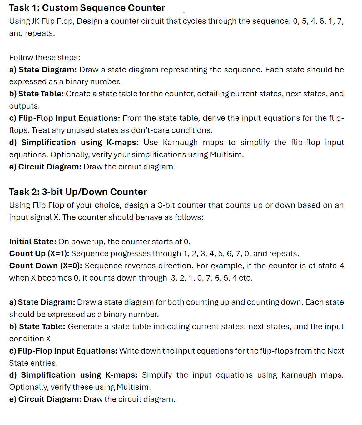 Task 1: Custom Sequence Counter
Using JK Flip Flop, Design a counter circuit that cycles through the sequence: 0, 5, 4, 6, 1, 7,
and repeats.
Follow these steps:
a) State Diagram: Draw a state diagram representing the sequence. Each state should be
expressed as a binary number.
b) State Table: Create a state table for the counter, detailing current states, next states, and
outputs.
c) Flip-Flop Input Equations: From the state table, derive the input equations for the flip-
flops. Treat any unused states as don't-care conditions.
d) Simplification using K-maps: Use Karnaugh maps to simplify the flip-flop input
equations. Optionally, verify your simplifications using Multisim.
e) Circuit Diagram: Draw the circuit diagram.
Task 2: 3-bit Up/Down Counter
Using Flip Flop of your choice, design a 3-bit counter that counts up or down based on an
input signal X. The counter should behave as follows:
Initial State: On powerup, the counter starts at 0.
Count Up (X=1): Sequence progresses through 1, 2, 3, 4, 5, 6, 7, 0, and repeats.
Count Down (X=0): Sequence reverses direction. For example, if the counter is at state 4
when X becomes 0, it counts down through 3, 2, 1, 0, 7, 6, 5, 4 etc.
a) State Diagram: Draw a state diagram for both counting up and counting down. Each state
should be expressed as a binary number.
b) State Table: Generate a state table indicating current states, next states, and the input
condition X.
c) Flip-Flop Input Equations: Write down the input equations for the flip-flops from the Next
State entries.
d) Simplification using K-maps: Simplify the input equations using Karnaugh maps.
Optionally, verify these using Multisim.
e) Circuit Diagram: Draw the circuit diagram.