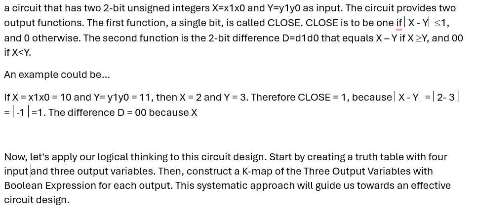 a circuit that has two 2-bit unsigned integers X=x1x0 and Y=y1y0 as input. The circuit provides two
output functions. The first function, a single bit, is called CLOSE. CLOSE is to be one if |X - Y ≤1,
and 0 otherwise. The second function is the 2-bit difference D=d1d0 that equals X - Y if X>Y, and 00
if X<Y.
An example could be...
If x = x1x0 = 10 and Y= y1y0 = 11, then X = 2 and Y = 3. Therefore CLOSE = 1, because | X - Y| = | 2-3
=-1 |=1. The difference D = 00 because X
Now, let's apply our logical thinking to this circuit design. Start by creating a truth table with four
input and three output variables. Then, construct a K-map of the Three Output Variables with
Boolean Expression for each output. This systematic approach will guide us towards an effective
circuit design.