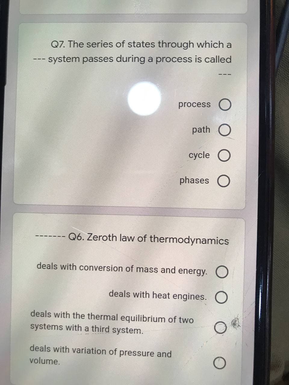 Q7. The series of states through which a
-- system passes during a process is called
process O
path O
cycle
phases O
Q6. Zeroth law of thermodynamics
deals with conversion of mass and energy. O
deals with heat engines. O
deals with the thermal equilibrium of two
systems with a third system.
deals with variation of pressure and
volume.
