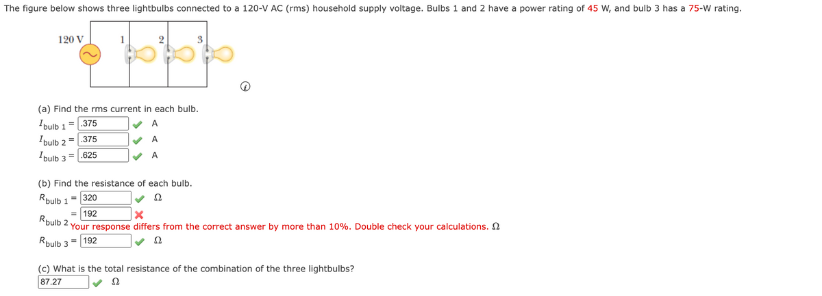 The figure below shows three lightbulbs connected to a 120-V AC (rms) household supply voltage. Bulbs 1 and 2 have a power rating of 45 W, and bulb 3 has a 75-W rating.
120 V
(a) Find the rms current in each bulb.
Ibulb
.375
A
%D
1
I ulb
.375
A
2
Ibulb
.625
A
(b) Find the resistance of each bulb.
Rpulb 1
= 320
Ω
= 192
Rpulb 2
Your response differs from the correct answer by more than 10%. Double check your calculations. 2
Rpulb 3
192
%3D
(c) What is the total resistance of the combination of the three lightbulbs?
87.27
Ω
