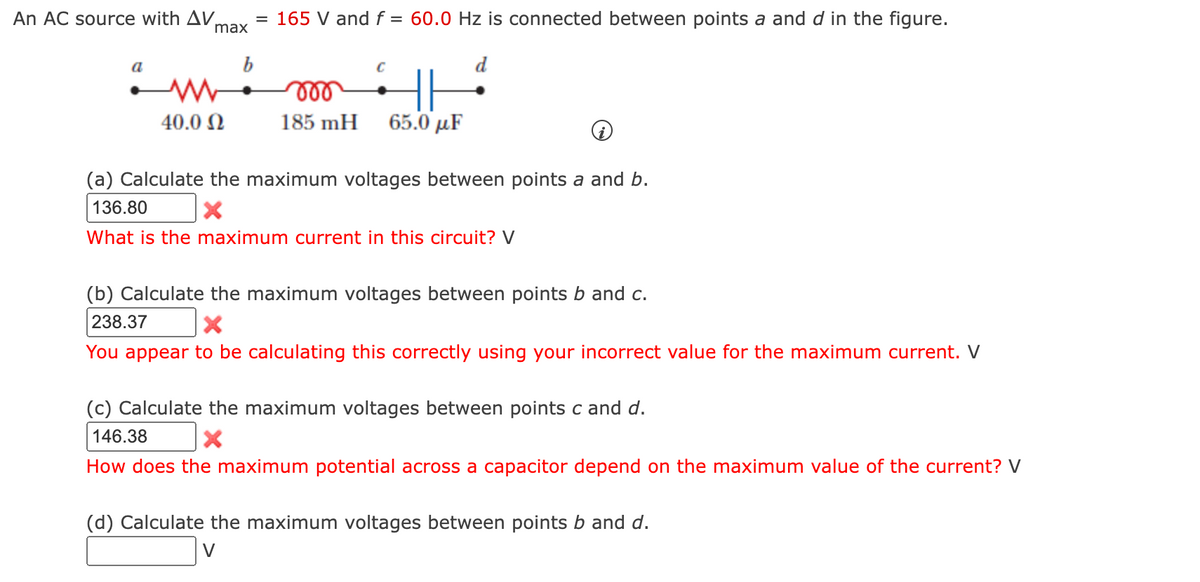 An AC source with AV.
max
= 165 V and f = 60.0 Hz is connected between points a and d in the figure.
b
d
ll
40.0 N
185 mH
65.0 µF
(a) Calculate the maximum voltages between points a and b.
136.80
What is the maximum current in this circuit? V
(b) Calculate the maximum voltages between points b and c.
238.37
You appear to be calculating this correctly using your incorrect value for the maximum current. V
(c) Calculate the maximum voltages between points c and d.
146.38
How does the maximum potential across a capacitor depend on the maximum value of the current? V
(d) Calculate the maximum voltages between points b and d.
V
