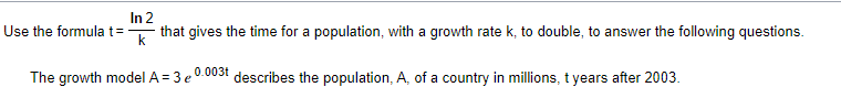 In 2
Use the formula t=
k
that gives the time for a population, with a growth rate k, to double, to answer the following questions.
The growth model A = 3 e 0.003t describes the population, A, of a country in millions, t years after 2003.