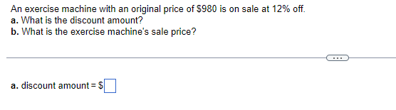 An exercise machine with an original price of $980 is on sale at 12% off.
a. What is the discount amount?
b. What is the exercise machine's sale price?
a. discount amount = $