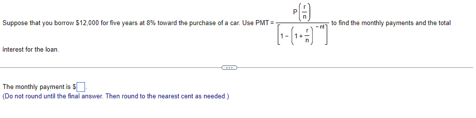 Suppose that you borrow $12,000 for five years at 8% toward the purchase of a car. Use PMT=
interest for the loan.
C
The monthly payment is $
(Do not round until the final answer. Then round to the nearest cent as needed.)
[-(+3)¯]
to find the monthly payments and the total