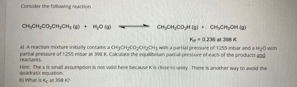 Consider the following reaction
CH3CH2CO,CH2CH3 (g) +
H20 (g)
CH;CH,CO,H (g) +
CH;CH,OH (g)
Kp = 0.236 at 398 K
a) A reaction mixture initially contains a CH3CH2CO2CH2CH3 with a partial pressure of 1255 mbar and a H20 with
partial pressure of 1255 mbar at 398 K. Calculate the equilibrium partial pressure of each of the products and
reactants.
Hint: The x is small assumption is not valid here because K is close to unity. There is another way to avoid the
quadratic equation.
b) What is Kc at 398 K?
