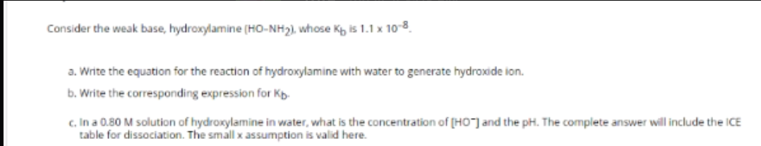 Consider the weak base, hydroxylamine (HO-NH2), whose Kh is 1.1 x 10-8.
a. Write the equation for the reaction of hydroxylamine with water to generate hydroxide ion.
b. Write the corresponding expression for Kp-
c. In a 0.80 M solution of hydroxylamine in water, what is the concentration of (HO"] and the pH. The complete answer will include the ICE
table for dissociation. The small x assumption is valid here.

