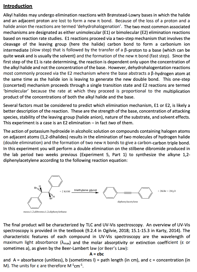 Introduction
Alkyl halides may undergo elimination reactions with Brønstead-Lowry bases in which the halide
and an adjacent proton are lost to form a new π bond. Because of the loss of a proton and a
halide anion the reactions are termed 'dehydrohalogenation'. The two most common associated
mechanisms are designated as either unimolecular (E1) or bimolecular (E2) elimination reactions
based on reaction rate studies. E1 reactions proceed via a two-step mechanism that involves the
cleavage of the leaving group (here the halide) carbon bond to form a carbonium ion
intermediate (slow step) that is followed by the transfer of a B-proton to a base (which can be
quite weak and is usually the solvent) and the formation of the new π bond (fast step). Since the
first step of the E1 is rate determining, the reaction is dependent only upon the concentration of
the alkyl halide and not the concentration of the base. However, dehydrohalogentation reactions
most commonly proceed via the E2 mechanism where the base abstracts a B-hydrogen atom at
the same time as the halide ion is leaving to generate the new double bond. This one-step
(concerted) mechanism proceeds through a single transition state and E2 reactions are termed
'bimolecular' because the rate at which they proceed is proportional to the multiplication
product of the concentrations of both the alkyl halide and the base.
Several factors must be considered to predict which elimination mechanism, E1 or E2, is likely a
better description of the reaction. These are the strength of the base, concentration of attacking
species, stability of the leaving group (halide anion), nature of the substrate, and solvent effects.
This experiment is a case is an E2 elimination - in fact two of them.
The action of potassium hydroxide in alcoholic solution on compounds containing halogen atoms
on adjacent atoms (1,2-dihalides) results in the elimination of two molecules of hydrogen halide
(double elimination) and the formation of two new π bonds to give a carbon-carbon triple bond.
In this experiment you will perform a double elimination on the stilbene dibromide produced in
the lab period two weeks previous (Experiment 5, Part 1) to synthesize the alkyne 1,2-
diphenylacetylene according to the following reaction equation:
H
Br
triethylene glycol
+ 2 KOH
+2KBr + 2H₂O
Br
diphenylacetylene
meso-1,2-dibromo-1,2-diphenylethane
The final product will be characterized by TLC and UV-Vis spectroscopy. An overview of UV-Vis
spectroscopy is provided in the textbook (9.2.4 in Ogilvie, 2018; 15.1-15.3 in Karty, 2014). The
characteristic features of each compound in UV-Vis spectroscopy are the wavelength of
maximum light absorbance (max) and the molar absorptivity or extinction coefficient ( or
sometimes a), as given by the Beer-Lambert law (or Beer's Law):
A = Ebc
and A = absorbance (unitless), b (sometimes I) = path length (in cm), and c = concentration (in
M). The units for e are therefore M-¹cm¹.
CH