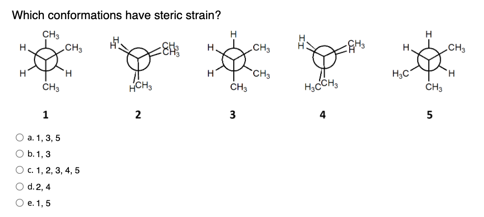 Which conformations have steric strain?
CH3
Н
Н
CH3
-Ен
Н
H
H
Н
HCH3
2
CH3
1
0 а. 1, 3, 5
0 b. 1, 3
О с. 1, 2, 3, 4, 5
0 d. 2, 4
О е. 1, 5
CH3
3
CH3
CH3
H3CCH3
4
GH 3
Н
H3C
H
CH3
5
CH3
Н