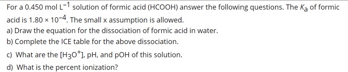 For a 0.450 mol L-1 solution of formic acid (HCOOH) answer the following questions. The Ka of formic
acid is 1.80 x 10-4. The small x assumption is allowed.
a) Draw the equation for the dissociation of formic acid in water.
b) Complete the ICE table for the above dissociation.
c) What are the [H30*], pH, and pOH of this solution.
d) What is the percent ionization?
