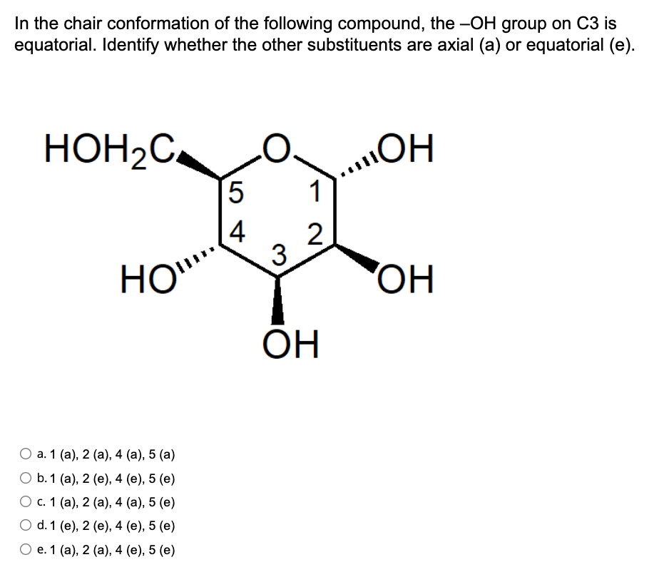 In the chair conformation of the following compound, the -OH group on C3 is
equatorial. Identify whether the other substituents are axial (a) or equatorial (e).
HOH2C,
„ОН
HO!!!
ОН
0 a. 1 (a), 2 (a), 4 (a), 5 (a)
0 b. 1
(a), 2 (e), 4 (e), 5 (e)
0 c. 1
(a), 2 (a), 4 (a), 5 (e)
0 d. 1
(e), 2 (e), 4 (e), 5 (e)
0 е. 1 (a), 2 (а), 4 (e), 5 (e)
5
4
1
2
3
ОН