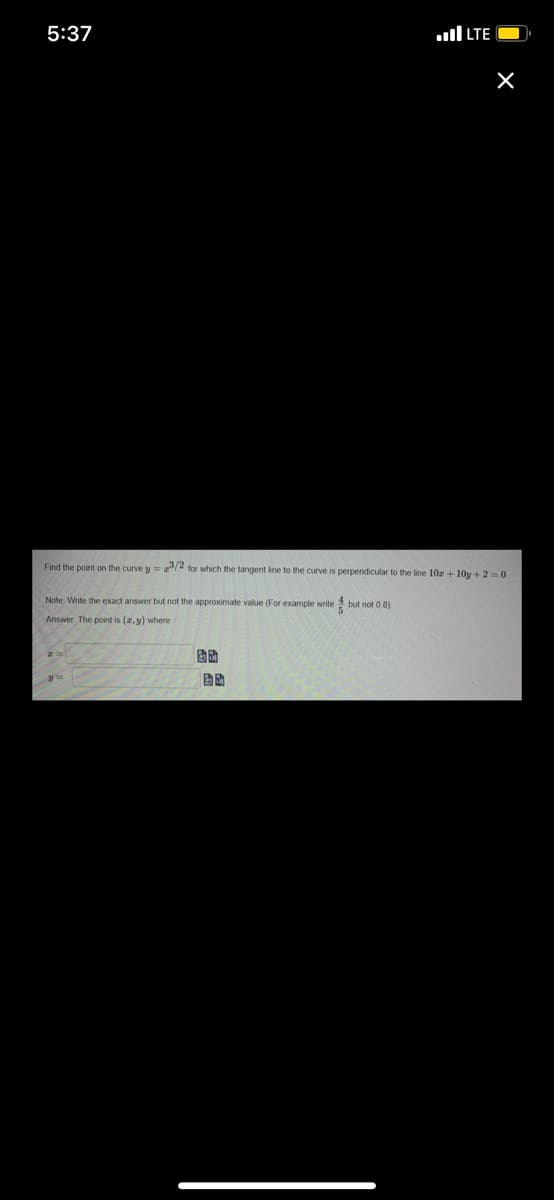 5:37
ll LTE
Find the point on the curve y= /4 for which the tangent line to the curve is perpendicular to the line 10z + 10y+2=0.
Note. Write the exact answer but not the approximate value (For example write but not 0.8)
Answer. The point is (2, y) where
固助
固助
