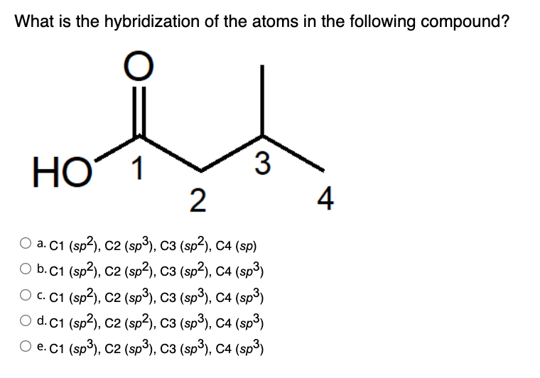 What is the hybridization of the atoms in the following compound?
O
3
HO 1
2
O a. C1 (sp²), C2 (sp³), C3 (sp²), C4 (sp)
O b. C1 (sp²), C2 (sp²), C3 (sp²), C4 (sp³)
O c. C1 (sp²), C2 (sp³), C3 (sp³), C4 (sp³)
O d. C1 (sp²), C2 (sp²), C3 (sp³), C4 (sp³)
O e. C1 (sp³), C2 (sp³), C3 (sp³), C4 (sp³)
4