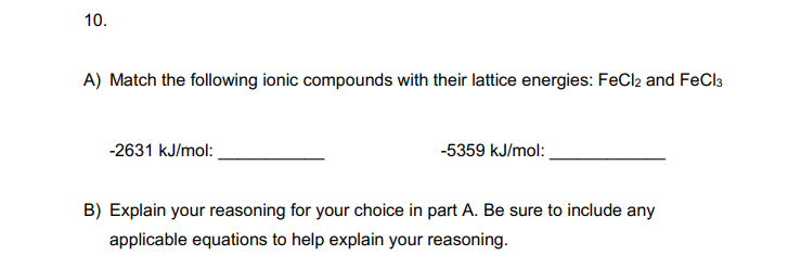 10.
A) Match the following ionic compounds with their lattice energies: FeCl2 and FeCl3
-2631 kJ/mol:
-5359 kJ/mol:
B) Explain your reasoning for your choice in part A. Be sure to include any
applicable equations to help explain your reasoning.
