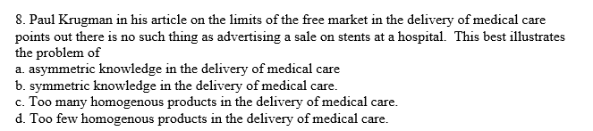8. Paul Krugman in his article on the limits of the free market in the delivery of medical care
points out there is no such thing as advertising a sale on stents at a hospital. This best illustrates
the problem of
a. asymmetric knowledge in the delivery of medical care
b. symmetric knowledge in the delivery of medical care.
c. Too many homogenous products in the delivery of medical care.
d. Too few homogenous products in the delivery of medical care.
