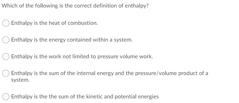 Which of the following is the correct definition of enthalpy?
Enthalpy is the heat of combustion.
Enthalpy is the energy contained within a system.
Enthalpy is the work not limited to pressure volume work.
Enthalpy is the sum of the internal energy and the pressure/volume product of a
system.
Enthalpy is the the sum of the kinetic and potential energies

