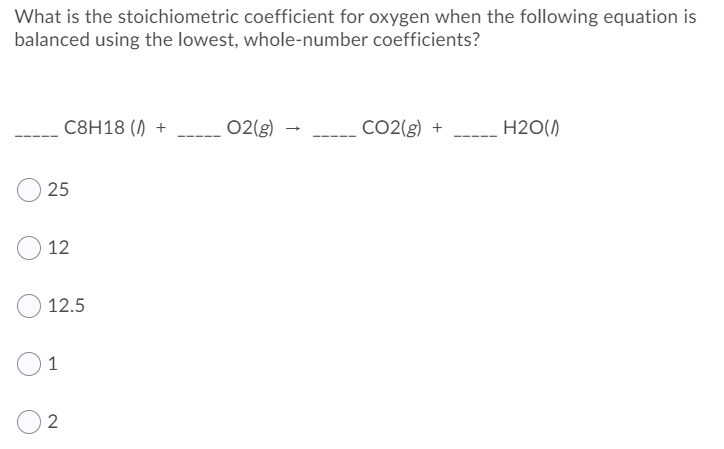 What is the stoichiometric coefficient for oxygen when the following equation is
balanced using the lowest, whole-number coefficients?
C8H18 () +
02(g)
CO2(g) +
H2O()
25
12
12.5
1
2
