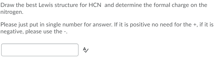Draw the best Lewis structure for HCN and determine the formal charge on the
nitrogen.
Please just put in single number for answer. If it is positive no need for the +, if it is
negative, please use the -.
