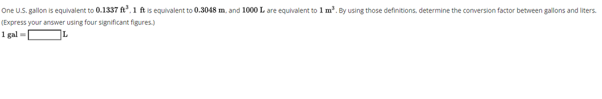 One U.S. gallon is equivalent to 0.1337 ft°, 1 ft is equivalent to 0.3048 m, and 1000 L are equivalent to 1 m³. By using those definitions, determine the conversion factor between gallons and liters.
(Express your answer using four significant figures.)
1 gal =
