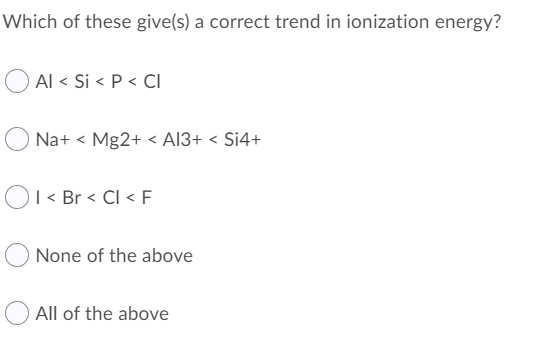 Which of these give(s) a correct trend in ionization energy?
Al < Si < P < CI
Na+ < Mg2+ < AI3+ < Si4+
OI < Br < Cl < F
None of the above
All of the above
