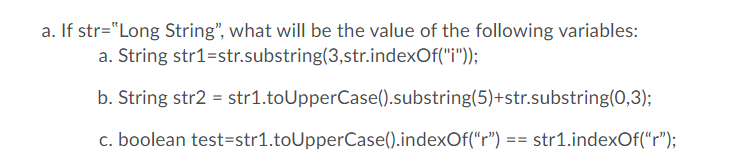 a. If str="Long String", what will be the value of the following variables:
a. String str1=str.substring(3,str.indexOf("i"));
b. String str2 = str1.toUpperCase().substring(5)+str.substring(0,3);
c. boolean test=str1.toUpperCase().indexOf("r") == str1.indexOf("r");

