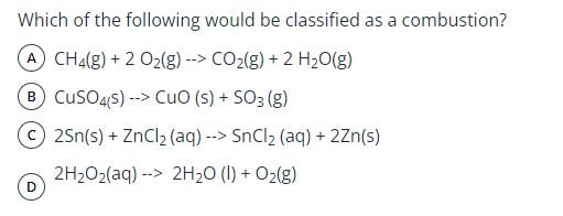 Which of the following would be classified as a combustion?
A CH4(g) + 2 02(g) --> CO2(g) + 2 H2O(g)
B CusO4s) --> CuO (s) + SO3 (g)
© 2Sn(s) + ZnCl2 (aq) --> SnCl2 (aq) + 2Zn(s)
2H202(aq) --> 2H20 (I) + O2(g)
