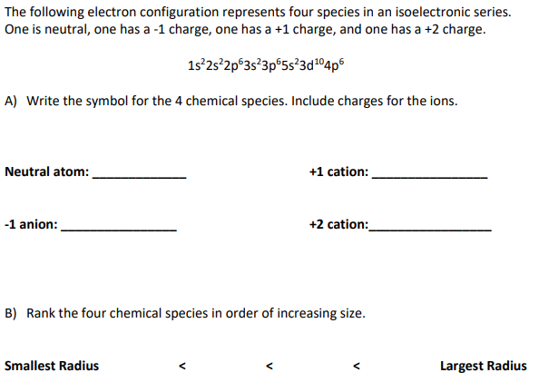 The following electron configuration represents four species in an isoelectronic series.
One is neutral, one has a -1 charge, one has a +1 charge, and one has a +2 charge.
1s 2s'2p°3s?3p°5s?3d1°4p6
A) Write the symbol for the 4 chemical species. Include charges for the ions.
Neutral atom:
+1 cation:
-1 anion:
+2 cation:
B) Rank the four chemical species in order of increasing size.
Smallest Radius
Largest Radius
