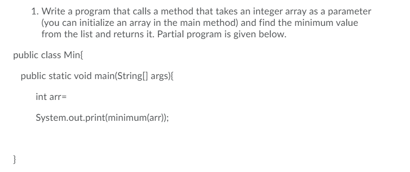 1. Write a program that calls a method that takes an integer array as a parameter
(you can initialize an array in the main method) and find the minimum value
from the list and returns it. Partial program is given below.
public class Min{
public static void main(String[] args){
int arr=
System.out.print(minimum(arr));
}
