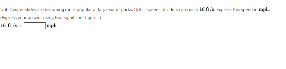 Uphill water slides are becoming more popular at large water parks. Uphill speeds of riders can reach 16 ft/s. Express this speed in mph.
(Express your answer using four significant figures.)
16 ft /s =
]mph
