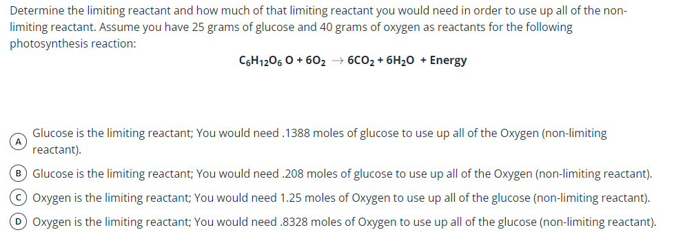 Determine the limiting reactant and how much of that limiting reactant you would need in order to use up all of the non-
limiting reactant. Assume you have 25 grams of glucose and 40 grams of oxygen as reactants for the following
photosynthesis reaction:
CGH1206 0 + 602 → 6CO2 + 6H20 + Energy
Glucose is the limiting reactant; You would need .1388 moles of glucose to use up all of the Oxygen (non-limiting
A
reactant).
B Glucose is the limiting reactant; You would need .208 moles of glucose to use up all of the Oxygen (non-limiting reactant).
C Oxygen is the limiting reactant; You would need 1.25 moles of Oxygen to use up all of the glucose (non-limiting reactant).
D Oxygen is the limiting reactant; You would need .8328 moles of Oxygen to use up all of the glucose (non-limiting reactant).
