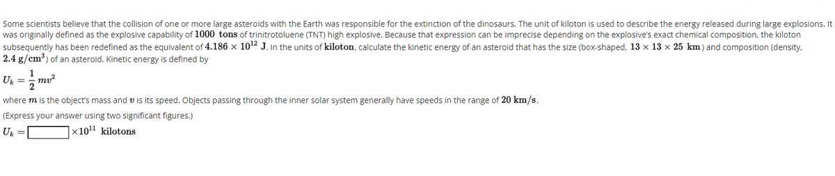 Some scientists believe that the collision of one or more large asteroids with the Earth was responsible for the extinction of the dinosaurs. The unit of kiloton is used to describe the energy released during large explosions. It
was originally defined as the explosive capability of 1000 tons of trinitrotoluene (TNT) high explosive. Because that expression can be imprecise depending on the explosive's exact chemical composition, the kiloton
subsequently has been redefined as the equivalent of 4.186 x 1012 J. In the units of kiloton, calculate the kinetic energy of an asteroid that has the size (box-shaped, 13 x 13 x 25 km) and composition (density,
2.4 g/cm) of an asteroid. Kinetic energy is defined by
U. =
mv?
where m is the object's mass and v is its speed. Objects passing through the inner solar system generally have speeds in the range of 20 km/s.
(Express your answer using two significant figures.)
Uk =
x1011 kilotons
