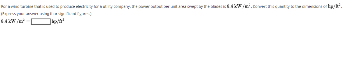 For a wind turbine that is used to produce electricity for a utility company, the power output per unit area swept by the blades is 8.4 kW /m2.Convert this quantity to the dimensions of hp/ft.
(Express your answer using four significant figures.)
8.4 kW /m? =
|hp/ft?
