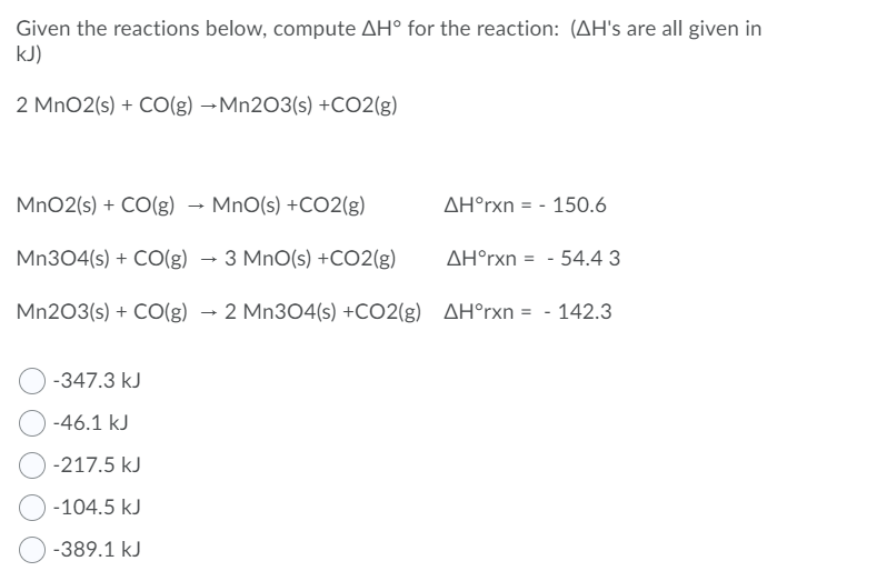 Given the reactions below, compute AH° for the reaction: (AH's are all given in
kJ)
2 MnO2(s) + CO(g) →Mn203(s) +CO2(g)
MnO2(s) + CO(g) → MnO(s) +C02(g)
AH°rxn = - 150.6
Mn304(s) + CO(g) → 3 MnO(s) +CO2(g)
AH°rxn = - 54.4 3
%3D
Mn203(s) + CO(g) → 2 Mn304(s) +CO2(g) AH°rxn = - 142.3
-347.3 kJ
-46.1 kJ
-217.5 kJ
-104.5 kJ
-389.1 kJ
