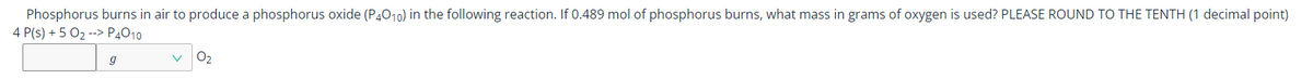 Phosphorus burns in air to produce a phosphorus oxide (P4010) in the following reaction. If 0.489 mol of phosphorus burns, what mass in grams of oxygen is used? PLEASE ROUND TO THE TENTH (1 decimal point)
4 P(s) + 5 02 --> P4010
O2
