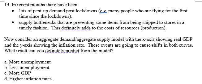 13. In recent months there have been
• lots of pent-up demand post lockdowns (e.g. many people who are flying for the first
time since the lockdowns).
• supply bottlenecks that are preventing some items from being shipped to stores in a
timely fashion. This definitely adds to the costs of resources (production).
Now consider an aggregate demand/aggregate supply model with the x-axis showing real GDP
and the y-axis showing the inflation rate. These events are going to cause shifts in both curves.
What result can you definitely predịct from the model?
a. More unemployment
b. Less unemployment
c. More GDP
d. Higher inflation rates.
