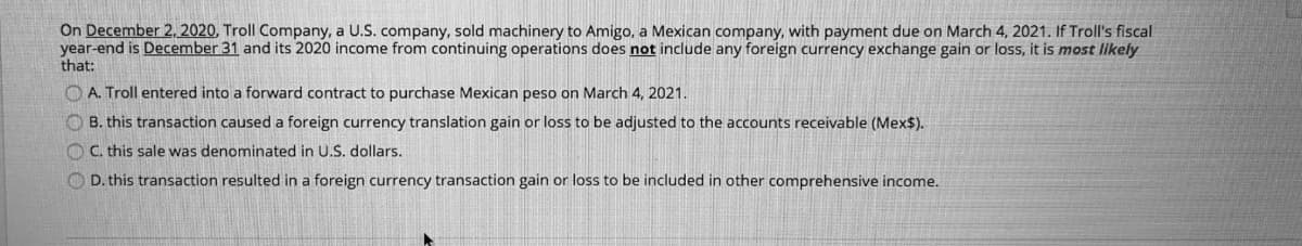 On December 2, 2020, Troll Company, a U.S. company, sold machinery to Amigo, a Mexican company, with payment due on March 4, 2021. If Troll's fiscal
year-end is December 31 and its 2020 income from continuing operations does not include any foreign currency exchange gain or loss, it is most likely
that:
O A. Troll entered into a forward contract to purchase Mexican peso on March 4, 2021.
O B. this transaction caused a foreign currency translation gain or loss to be adjusted to the accounts receivable (Mex$).
O C. this sale was denominated in U.S. dollars.
O D. this transaction resulted in a foreign currency transaction gain or loss to be included in other comprehensive income.
