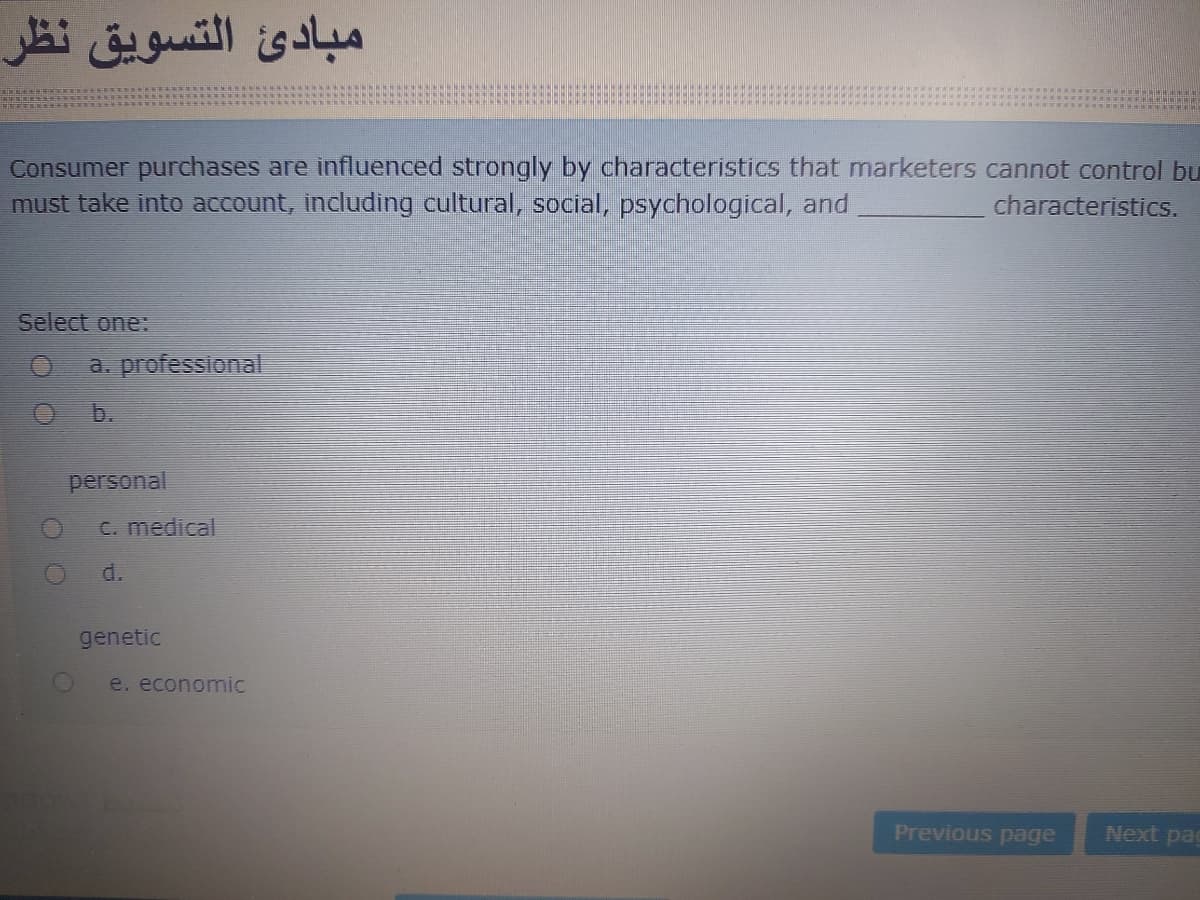 التسویق نظر
مبادئ
Consumer purchases are influenced strongly by characteristics that marketers cannot control bu
must take into account, including cultural, social, psychological, and
characteristics.
Select one:
a. professional
b.
personal
C. medical
d.
genetic
e. economic
Previous page
Next pag
