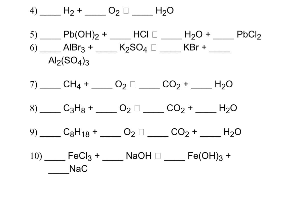 4) __ H2 +
O2 0 H20
HCI O
Pb(OH)2 +
AIBR3 +
Al2(SO4)3
5)
H20 +
PbCl2
6).
K2SO4 O
KBr +
7)
CH4 +
O2 0
CO2 +
H2O
8)
_ C3H8 +
02
O2 0
СО2 +
H20
9).
C3H18 +
O2
CO2 +
H20
10).
FeCl3 +
NaOH
Fe(OH)3 +
Nac
