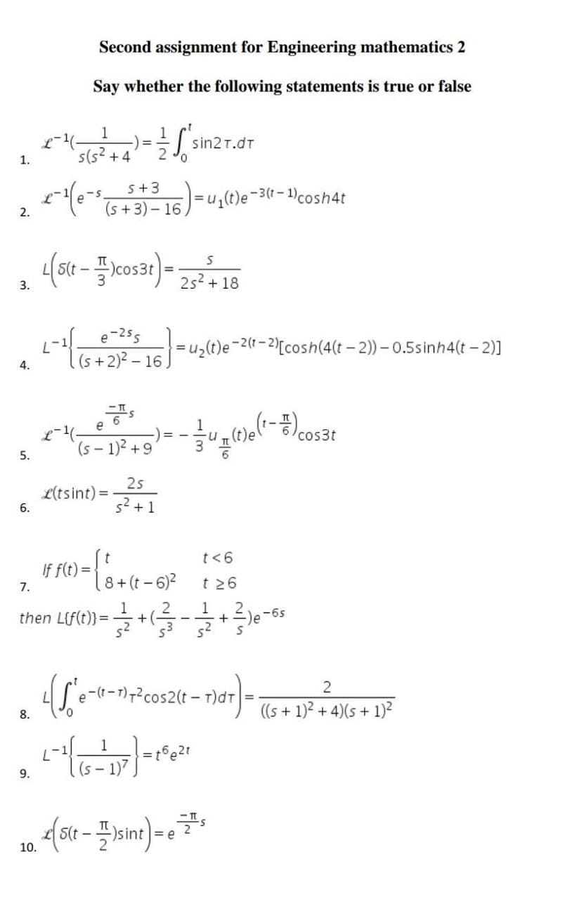 Second assignment for Engineering mathematics 2
Say whether the following statements is true or false
1
=
S sin2t.dt
s(s² +4
x-¹(e-s
S+ 3
(s+3) 16,
=u₁(t)e-3(t-1) cosh4t
L(5(t - cos3t) = 25² + 18
S
3.
L-²1 [ (5 + 2)² - 16) =4₂(t)e-2 (1-2
e-255
2(t-2)[cosh(4(t-2))-0.5sinh4(t-2)]
4.
1.
2.
2°
(5-1)3² +9)=-4(1)(²-cost
3
25
s² + 1
If f(t)=
1) = { ₁ + (1 - 61²
t<6
t≥6
7.
8+
then Lif(t)) =
+ (-
• 1/2 + ( 3²/3 - 1/2 + 3 ) 6 - 6²
-)e-6s
(Se-(0-1² cos2(t-1)dtr) = ((s + 1)² + 4)(5 + 1)²
2
8.
2 - 1¹/15 - 117 ) = 152²2₁
9.
e
10. < (5(t-)sint) = 7²
5.
6.
L(tsint) =