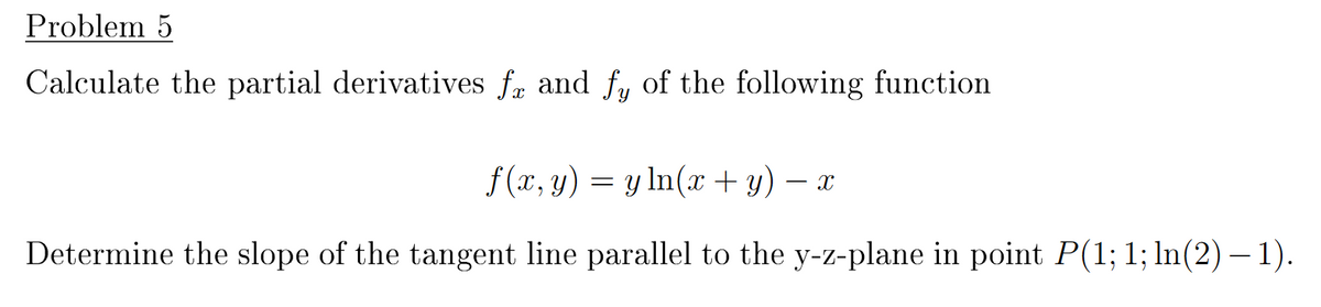 Problem 5
Calculate the partial derivatives fa and fy of the following function
f (x, y) = y ln(x + y) X
Determine the slope of the tangent line parallel to the y-z-plane in point P(1; 1; ln(2) –1).