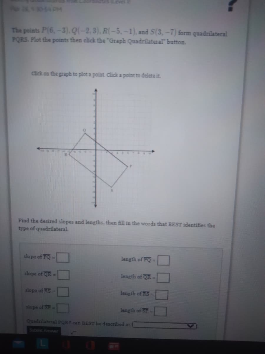 Po 26,43054 PM
The points P(6,-3). Q(-2.3), R(-5, -1), and S(3,-7) form quadrilateral
PQRS. Plot the points then click the "Graph Quadrilateral" button.
Click on the graph to plot a point. Click a point to delete it.
Find the desired slopes and lengths, then fill in the words that BEST identifies the
type of quadrilateral.
slope of PQ=
length of PQ=
slope of QR =
length of QR =
slope of RS =
length of RS =
slope of SP
H
length of SP =
Quadrilateral PQRS can BEST be described as
Submit Answer