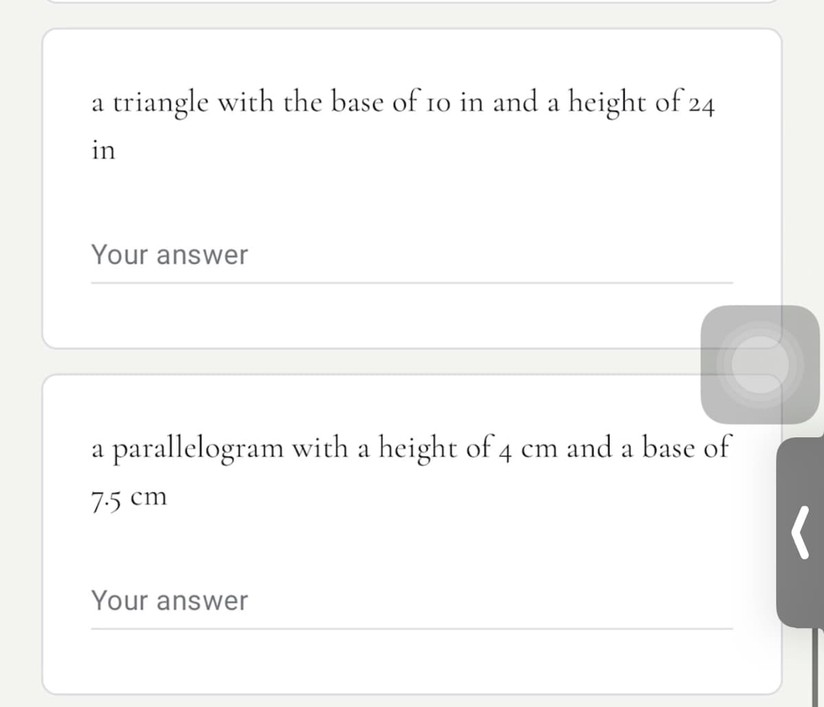 a triangle with the base of 10 in and a height of 24
in
Your answer
parallelogram with a height of 4 cm and a base of
7:5 cm
Your answer
