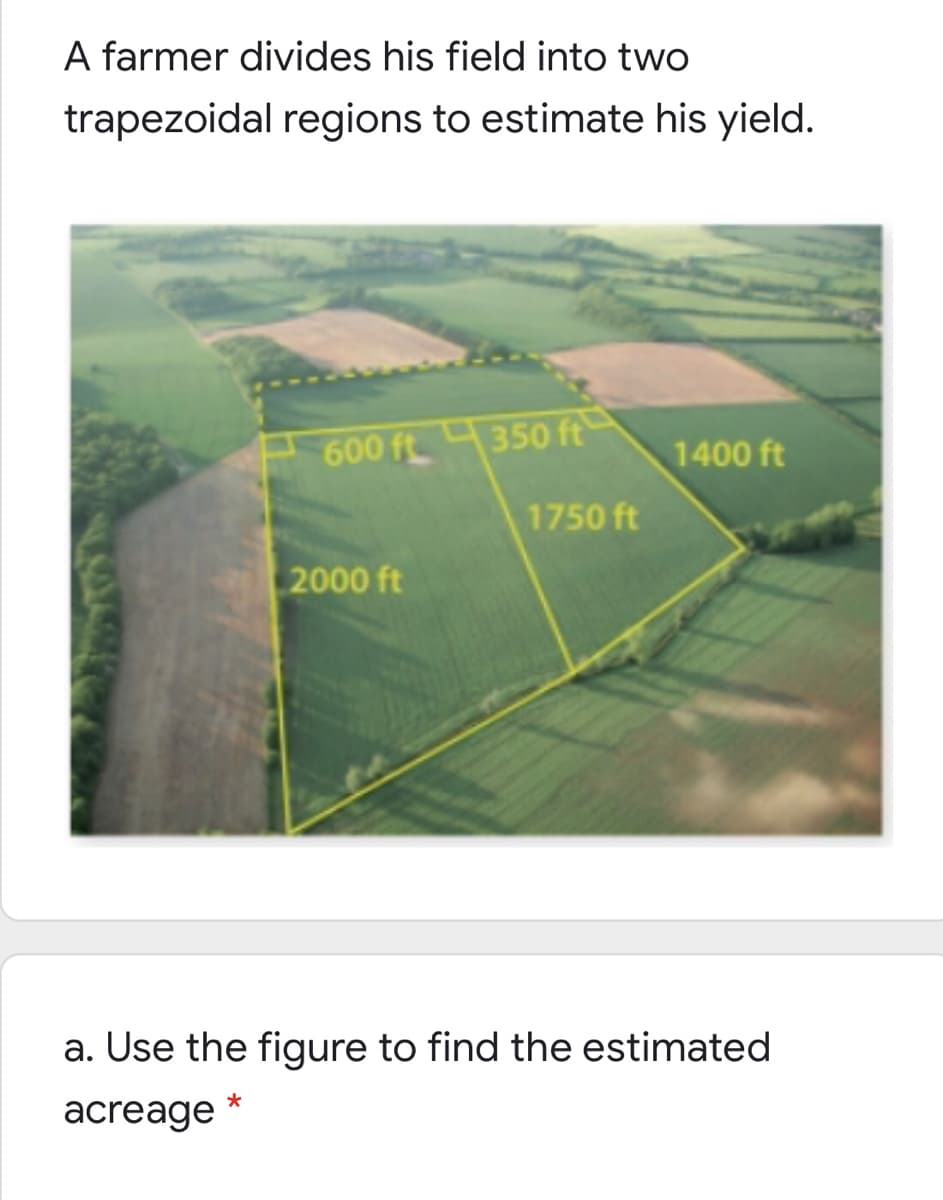 A farmer divides his field into two
trapezoidal regions to estimate his yield.
600 ft350 ft
1400 ft
1750 ft
2000 ft
a. Use the figure to find the estimated
acreage
