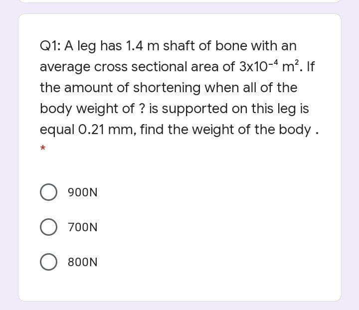 Q1: A leg has 1.4 m shaft of bone with an
average cross sectional area of 3x10-4 m?. If
the amount of shortening when all of the
body weight of ? is supported on this leg is
equal 0.21 mm, find the weight of the body.
O 900N
O 700N
800N

