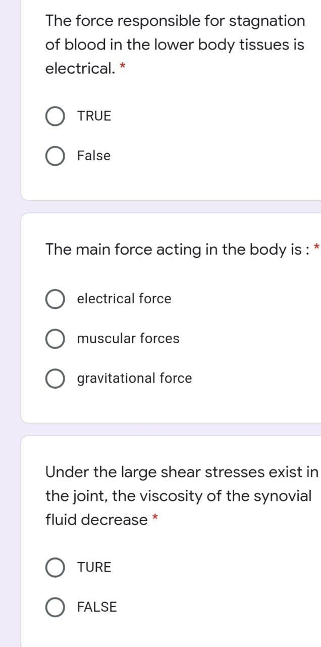 The force responsible for stagnation
of blood in the lower body tissues is
electrical. *
O TRUE
O False
The main force acting in the body is : *
electrical force
muscular forces
gravitational force
Under the large shear stresses exist in
the joint, the viscosity of the synovial
fluid decrease *
O TURE
FALSE
