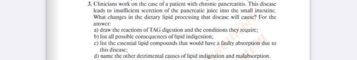 3. Clinicians work on the case of a patient with chronic pancreatitis. This disease
leads to insufficient secretion of the pancreatic juice into the small intestine.
What changes in the dietary lipid processing that discase will cause? For the
answer:
a) draw the reactions of TAG digestion and the conditions they require;
b) list all possible consequences of lipid indigestion;
c) list the essential lipid compounds that would have a faulty absorption due to
this discase;
d) name the other detrimental causes of lipid indigestion and malabsorption.
