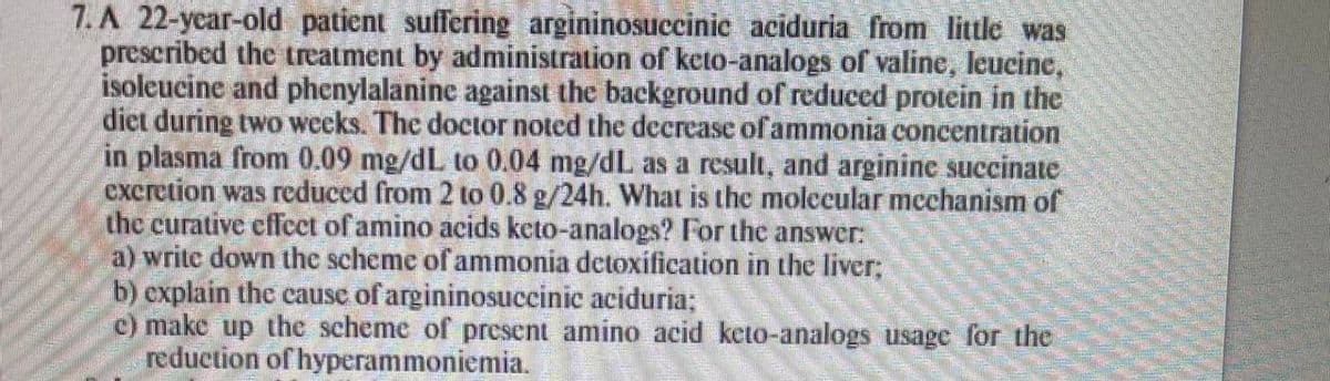 7. A 22-year-old patient suffering argininosuccinic aciduria from little was
prescribed the treatment by administration of keto-analogs of valine, leucine,
isoleucine and phenylalanine against the background of reduced protein in the
diet during two weeks. The doctor noted the decrease of ammonia concentration
in plasma from 0.09 mg/dL to 0.04 mg/dL as a result, and arginine succinate
excretion was reduced from 2 to 0.8 g/24h. What is the molecular mechanism of
the curative effect of amino acids keto-analogs? For the answer:
a) write down the scheme of ammonia detoxification in the liver;
b) explain the causc of argininosuccinic aciduria;
c) make up the scheme of present amino acid keto-analogs usage for the
reduction of hyperammoniemia.
